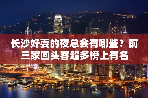 长沙好耍的夜总会有哪些？前三家回头客超多榜上有名
