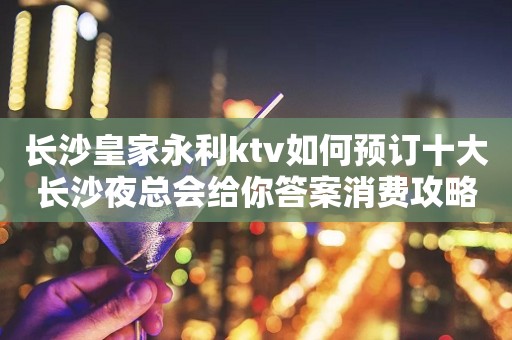 长沙皇家永利ktv如何预订十大长沙夜总会给你答案消费攻略