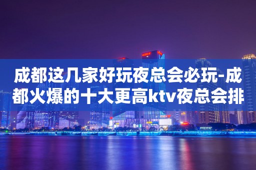 成都这几家好玩夜总会必玩-成都火爆的十大更高ktv夜总会排行榜