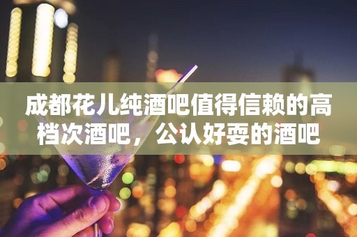 成都花儿纯酒吧值得信赖的高档次酒吧，公认好耍的酒吧