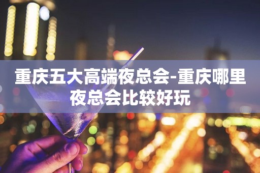 重庆五大高端夜总会-重庆哪里夜总会比较好玩