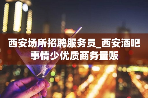 西安场所招聘服务员_西安酒吧事情少优质商务量贩