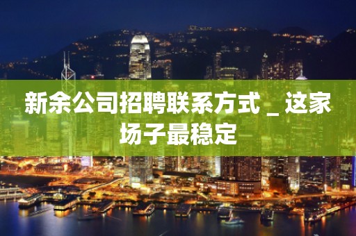 新余公司招聘联系方式＿这家场子最稳定