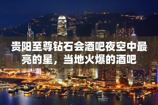 贵阳至尊钻石会酒吧夜空中最亮的星,当地火爆的酒吧 贵阳至尊钻石会酒吧夜空中最亮的星,当地火爆的酒吧
