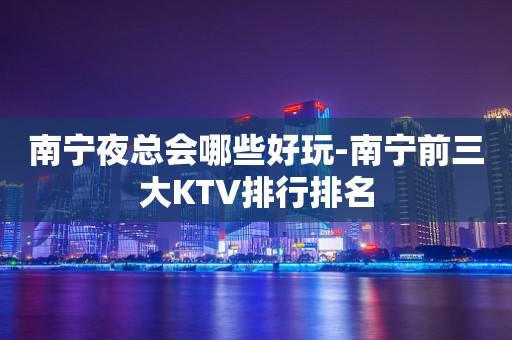 南宁夜总会哪些好玩-南宁前三大KTV排行排名