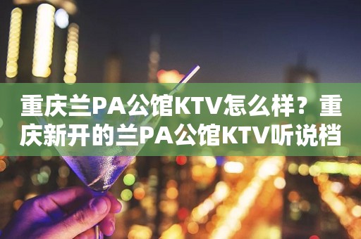 重庆兰PA公馆KTV怎么样？重庆新开的兰PA公馆KTV听说档次非
