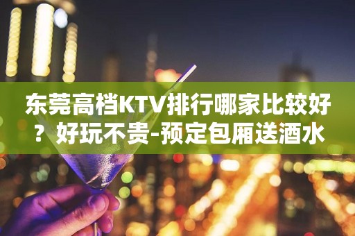 东莞高档KTV排行哪家比较好？好玩不贵-预定包厢送酒水