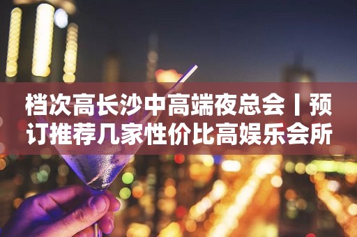 档次高长沙中高端夜总会丨预订推荐几家性价比高娱乐会所