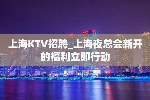 上海KTV招聘_上海夜总会新开的福利立即行动