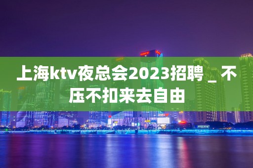 上海ktv夜总会2023招聘＿不压不扣来去自由