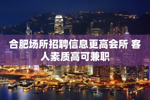 合肥场所招聘信息更高会所 客人素质高可兼职