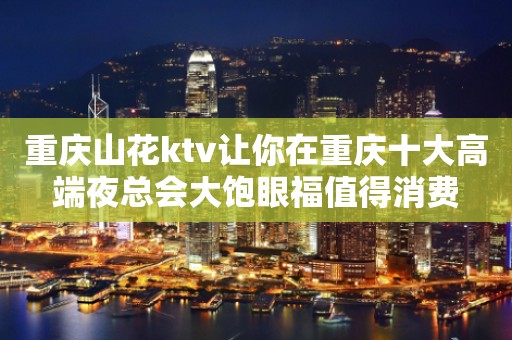 重庆山花ktv让你在重庆十大高端夜总会大饱眼福值得消费