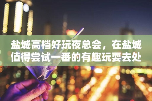 盐城高档好玩夜总会，在盐城值得尝试一番的有趣玩耍去处