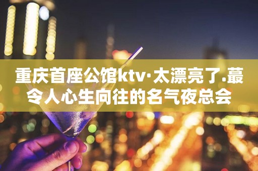 重庆首座公馆ktv·太漂亮了.蕞令人心生向往的名气夜总会