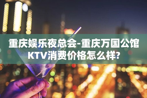 重庆娱乐夜总会-重庆万国公馆KTV消费价格怎么样?