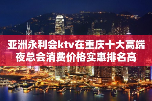 亚洲永利会ktv在重庆十大高端夜总会消费价格实惠排名高