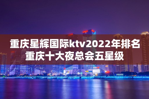 重庆星辉国际ktv2022年排名重庆十大夜总会五星级