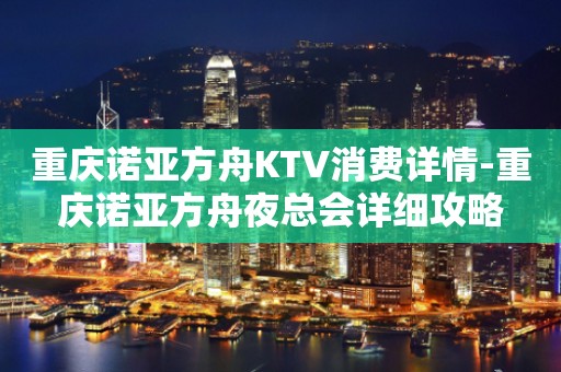 重庆诺亚方舟KTV消费详情-重庆诺亚方舟夜总会详细攻略