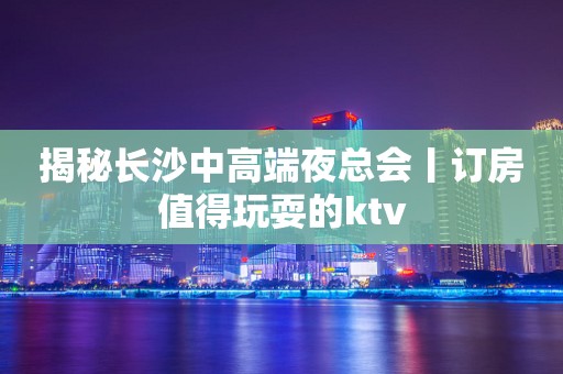 揭秘长沙中高端夜总会丨订房值得玩耍的ktv