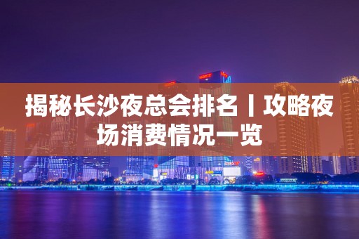 揭秘长沙夜总会排名丨攻略夜场消费情况一览