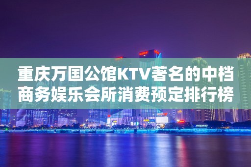 重庆万国公馆KTV著名的中档商务娱乐会所消费预定排行榜。