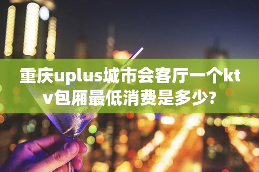 重庆uplus城市会客厅一个ktv包厢最低消费是多少?