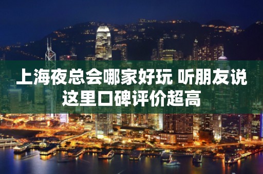 上海夜总会哪家好玩 听朋友说这里口碑评价超高