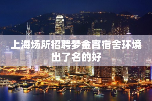 上海场所招聘梦金宵宿舍环境出了名的好