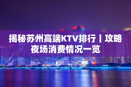 揭秘苏州高端KTV排行丨攻略夜场消费情况一览