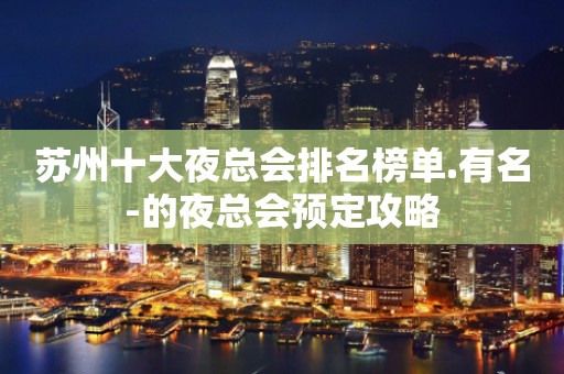 苏州十大夜总会排名榜单.有名-的夜总会预定攻略