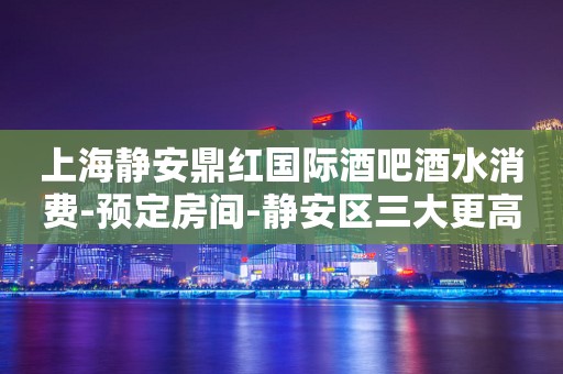 上海静安鼎红国际酒吧酒水消费-预定房间-静安区三大更高场所之一