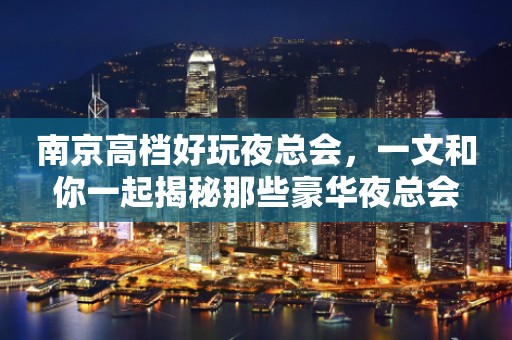南京高档好玩夜总会，一文和你一起揭秘那些豪华夜总会