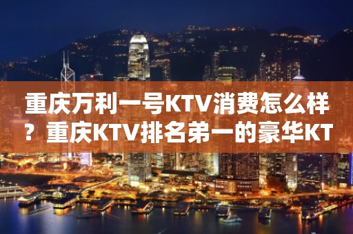 重庆万利一号KTV消费怎么样？重庆KTV排名弟一的豪华KTV排行