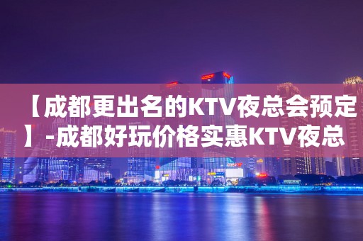 【成都更出名的KTV夜总会预定】-成都好玩价格实惠KTV夜总