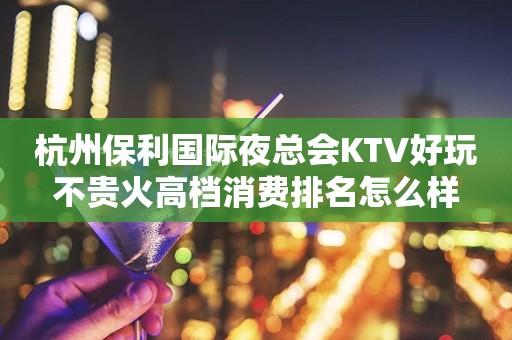 杭州保利国际夜总会KTV好玩不贵火高档消费排名怎么样