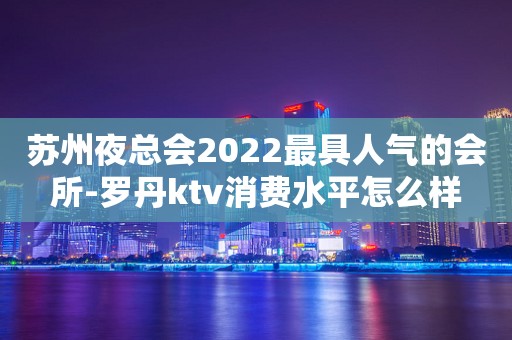苏州夜总会2022最具人气的会所-罗丹ktv消费水平怎么样