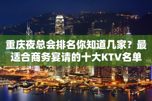 重庆夜总会排名你知道几家？最适合商务宴请的十大KTV名单