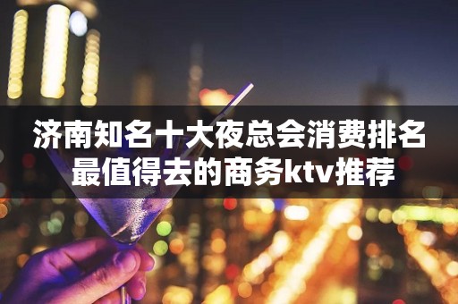 济南知名十大夜总会消费排名 最值得去的商务ktv推荐