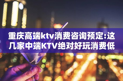 重庆高端ktv消费咨询预定:这几家中端KTV绝对好玩消费低