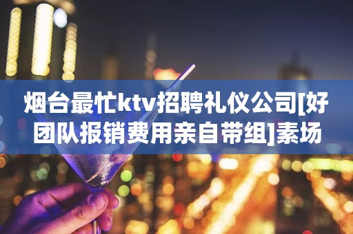 烟台最忙ktv招聘礼仪公司[好团队报销费用亲自带组]素场