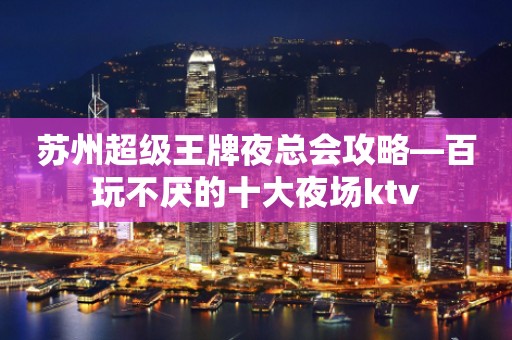 苏州超级王牌夜总会攻略—百玩不厌的十大夜场ktv