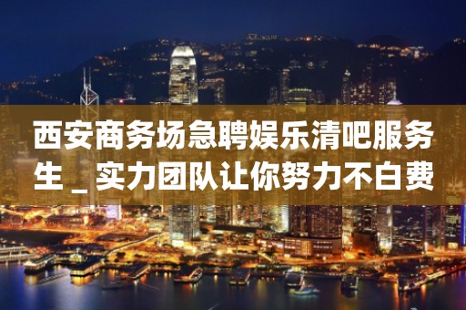 西安商务场急聘娱乐清吧服务生＿实力团队让你努力不白费