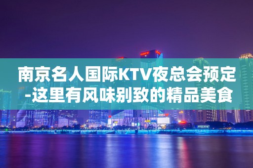 南京名人国际KTV夜总会预定 -这里有风味别致的精品美食