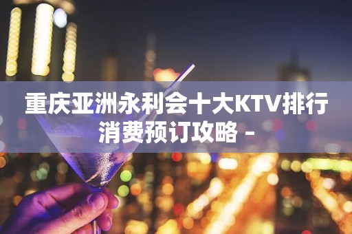 重庆亚洲永利会十大KTV排行消费预订攻略 –
