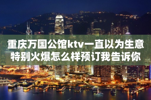 重庆万国公馆ktv一直以为生意特别火爆怎么样预订我告诉你