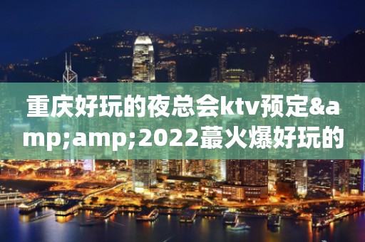 重庆好玩的夜总会ktv预定&amp;2022蕞火爆好玩的夜场