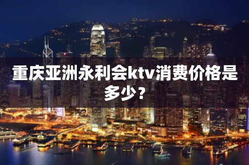 重庆亚洲永利会ktv消费价格是多少？