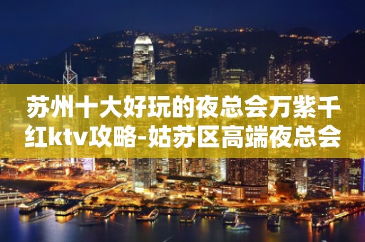苏州十大好玩的夜总会万紫千红ktv攻略-姑苏区高端夜总会怎么样