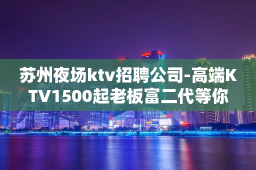 苏州夜场ktv招聘公司-高端KTV1500起老板富二代等你