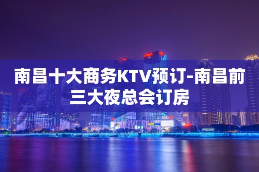南昌十大商务KTV预订-南昌前三大夜总会订房